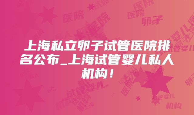 上海私立卵子试管医院排名公布_上海试管婴儿私人机构!