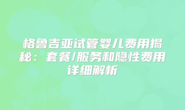 格鲁吉亚试管婴儿费用揭秘：套餐/服务和隐性费用详细解析