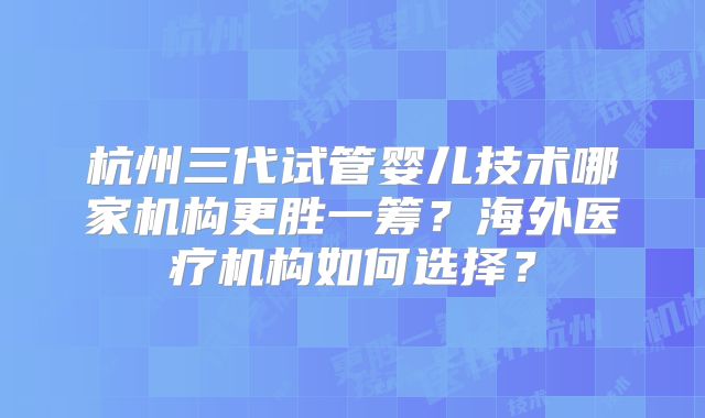 杭州三代试管婴儿技术哪家机构更胜一筹？海外医疗机构如何选择？