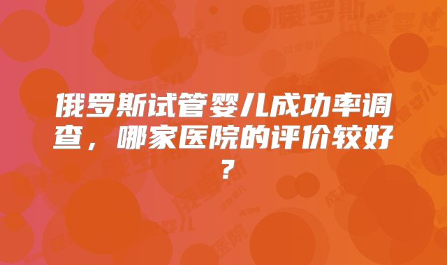 俄罗斯试管婴儿成功率调查，哪家医院的评价较好？