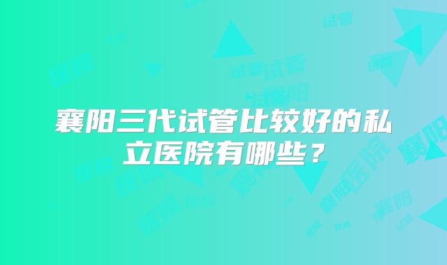 襄阳三代试管比较好的私立医院有哪些？
