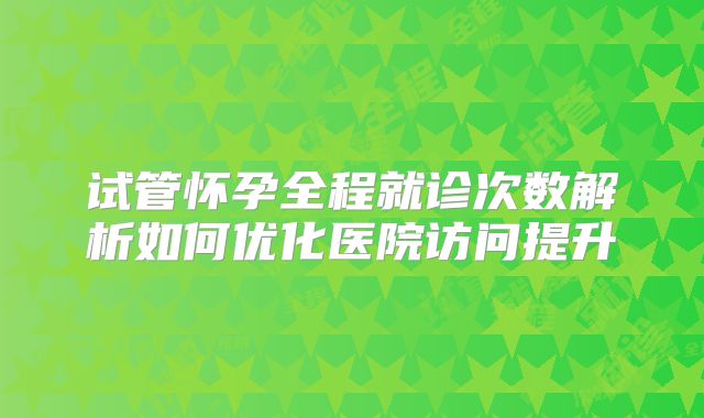 试管怀孕全程就诊次数解析如何优化医院访问提升