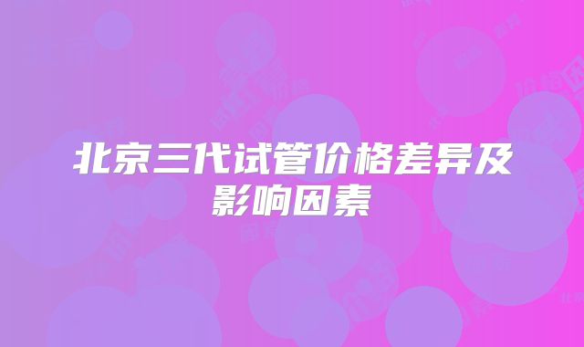 北京三代试管价格差异及影响因素