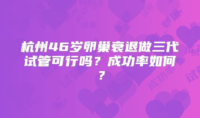 杭州46岁卵巢衰退做三代试管可行吗？成功率如何？