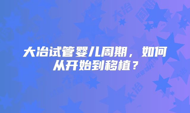 大冶试管婴儿周期，如何从开始到移植？
