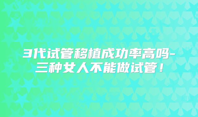 3代试管移植成功率高吗-三种女人不能做试管!