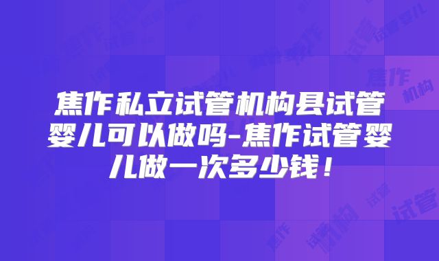焦作私立试管机构县试管婴儿可以做吗-焦作试管婴儿做一次多少钱!