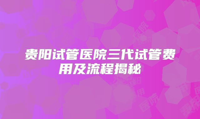 贵阳试管医院三代试管费用及流程揭秘