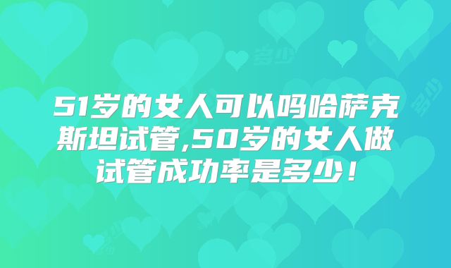 51岁的女人可以吗哈萨克斯坦试管,50岁的女人做试管成功率是多少！