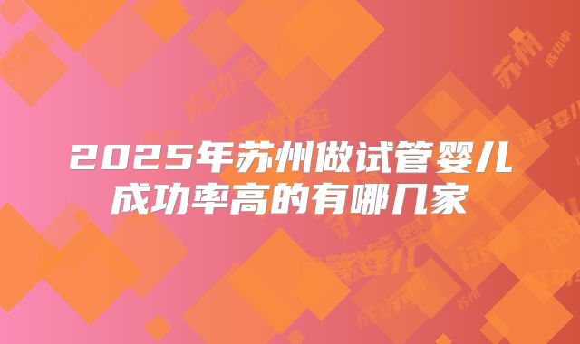 2025年苏州做试管婴儿成功率高的有哪几家