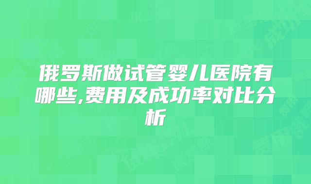 俄罗斯做试管婴儿医院有哪些,费用及成功率对比分析