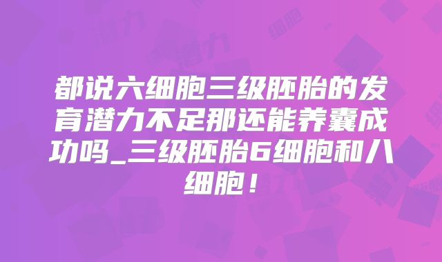 都说六细胞三级胚胎的发育潜力不足那还能养囊成功吗_三级胚胎6细胞和八细胞！