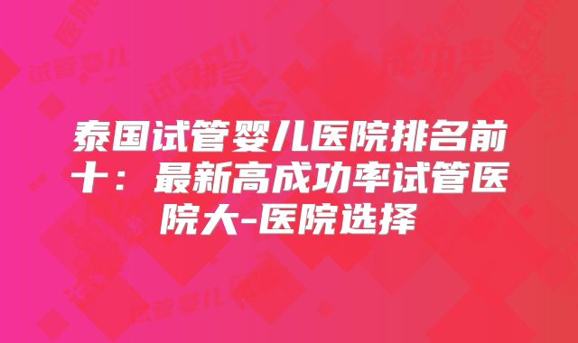 泰国试管婴儿医院排名前十：最新高成功率试管医院大-医院选择