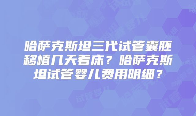 哈萨克斯坦三代试管囊胚移植几天着床？哈萨克斯坦试管婴儿费用明细？