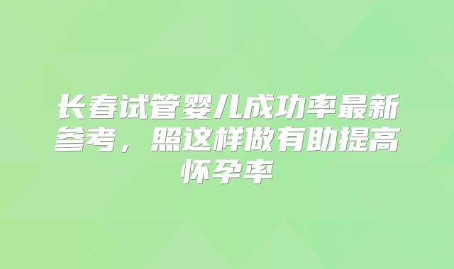 长春试管婴儿成功率最新参考，照这样做有助提高怀孕率