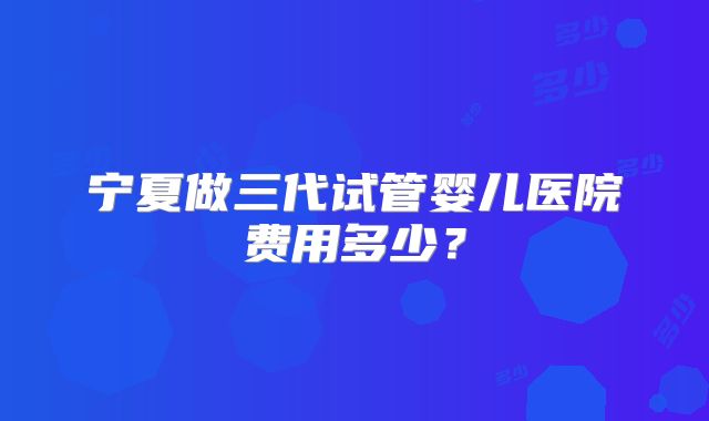 宁夏做三代试管婴儿医院费用多少？