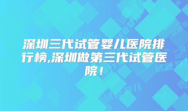 深圳三代试管婴儿医院排行榜,深圳做第三代试管医院！