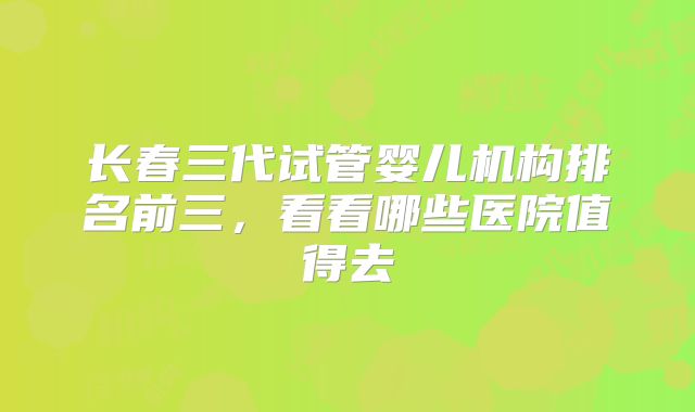 长春三代试管婴儿机构排名前三,看看哪些医院值得去