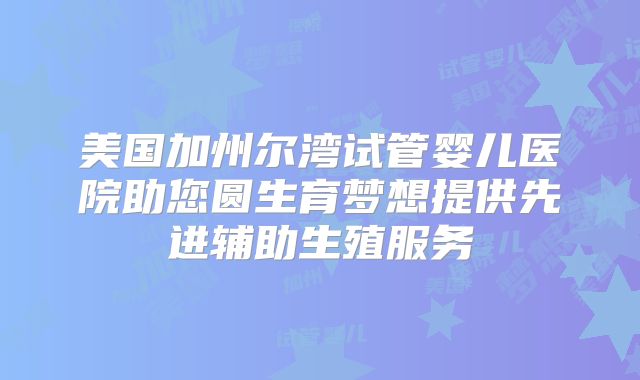 美国加州尔湾试管婴儿医院助您圆生育梦想提供先进辅助生殖服务