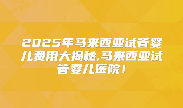 2025年马来西亚试管婴儿费用大揭秘,马来西亚试管婴儿医院！