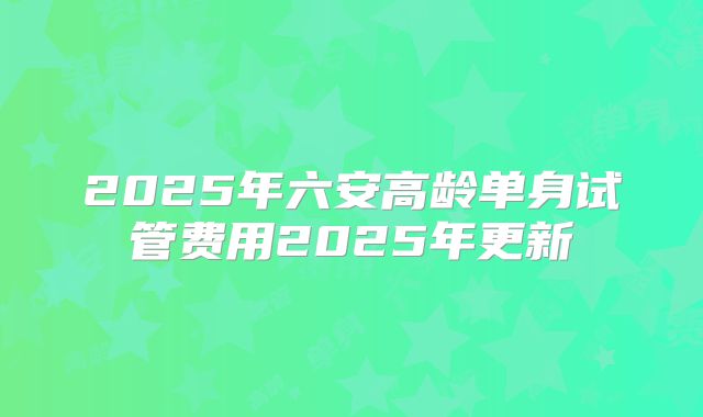 2025年六安高龄单身试管费用2025年更新