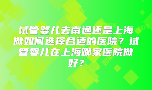 试管婴儿去南通还是上海做如何选择合适的医院？试管婴儿在上海哪家医院做好？