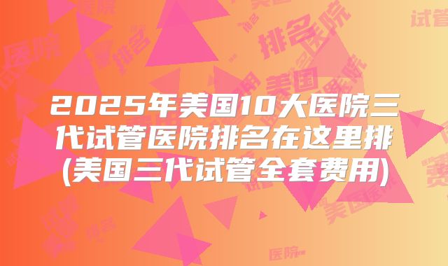 2025年美国10大医院三代试管医院排名在这里排(美国三代试管全套费用)