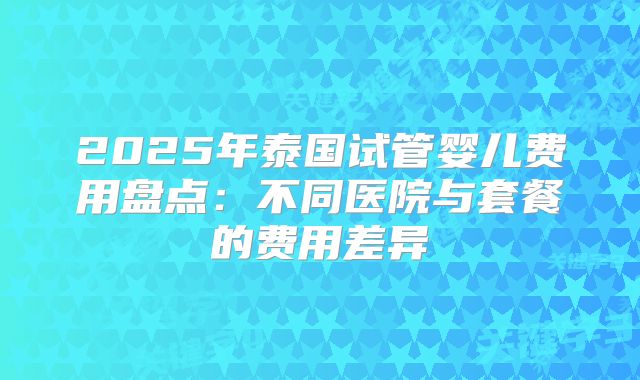 2025年泰国试管婴儿费用盘点：不同医院与套餐的费用差异