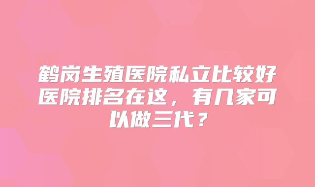 鹤岗生殖医院私立比较好医院排名在这，有几家可以做三代？