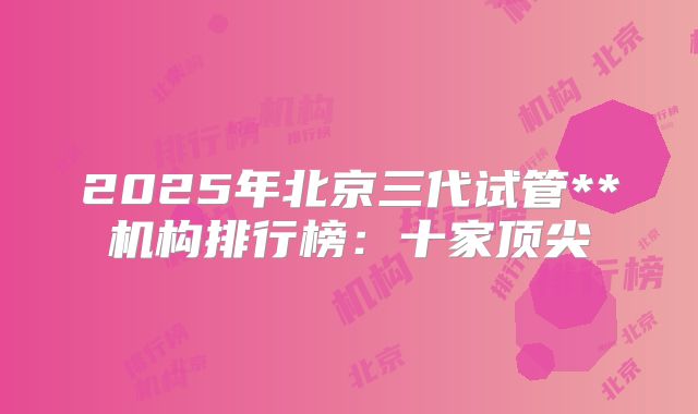 2025年北京三代试管**机构排行榜：十家顶尖