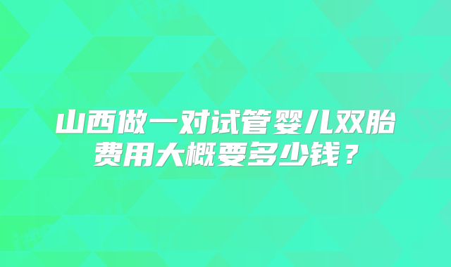 山西做一对试管婴儿双胎费用大概要多少钱？
