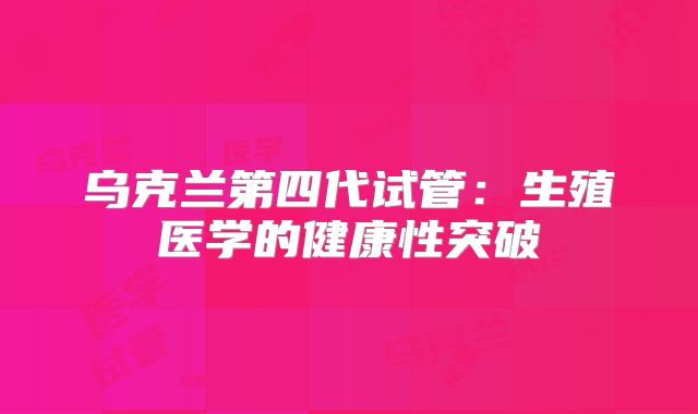 乌克兰第四代试管：生殖医学的健康性突破