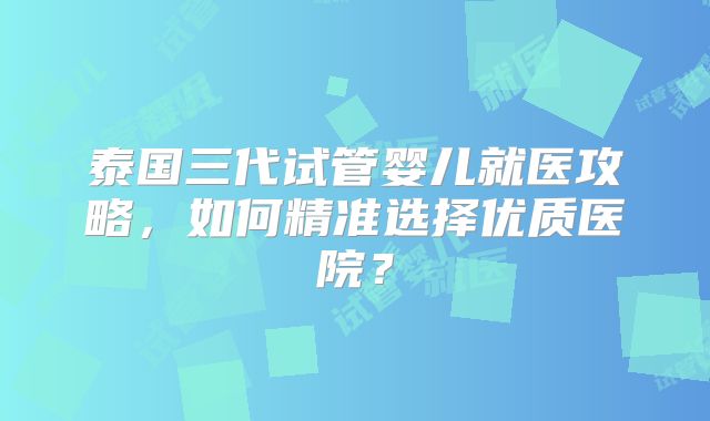 泰国三代试管婴儿就医攻略，如何精准选择优质医院？