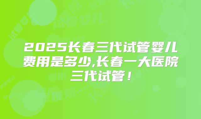 2025长春三代试管婴儿费用是多少,长春一大医院三代试管！