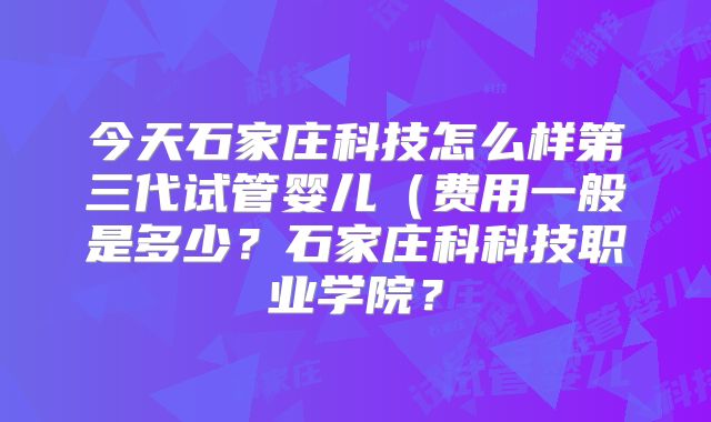 今天石家庄科技怎么样第三代试管婴儿(费用一般是多少?石家庄科科技职业学院?