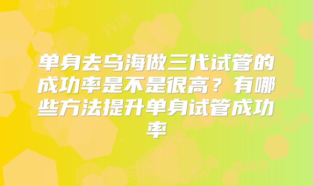单身去乌海做三代试管的成功率是不是很高？有哪些方法提升单身试管成功率