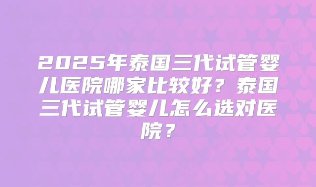 2025年泰国三代试管婴儿医院哪家比较好？泰国三代试管婴儿怎么选对医院？