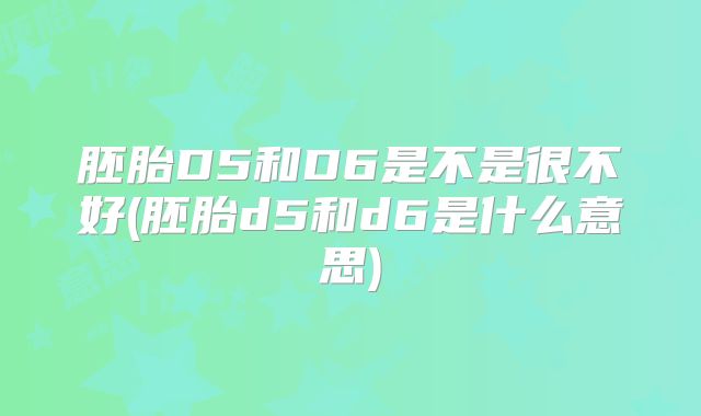 胚胎D5和D6是不是很不好(胚胎d5和d6是什么意思)