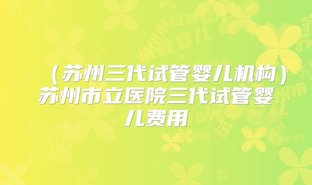 （苏州三代试管婴儿机构）苏州市立医院三代试管婴儿费用
