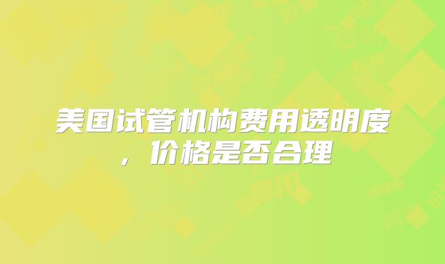 美国试管机构费用透明度，价格是否合理