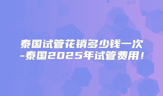 泰国试管花销多少钱一次-泰国2025年试管费用!