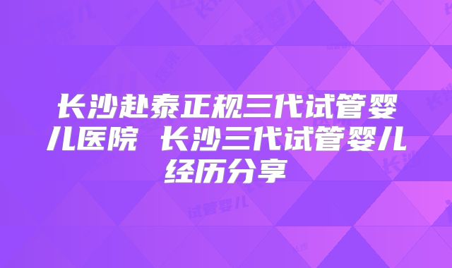 长沙赴泰正规三代试管婴儿医院 长沙三代试管婴儿经历分享