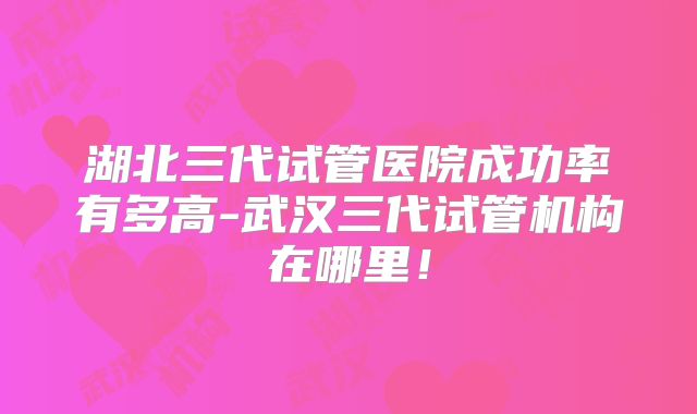 湖北三代试管医院成功率有多高-武汉三代试管机构在哪里！