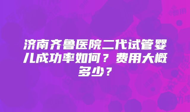 济南齐鲁医院二代试管婴儿成功率如何？费用大概多少？