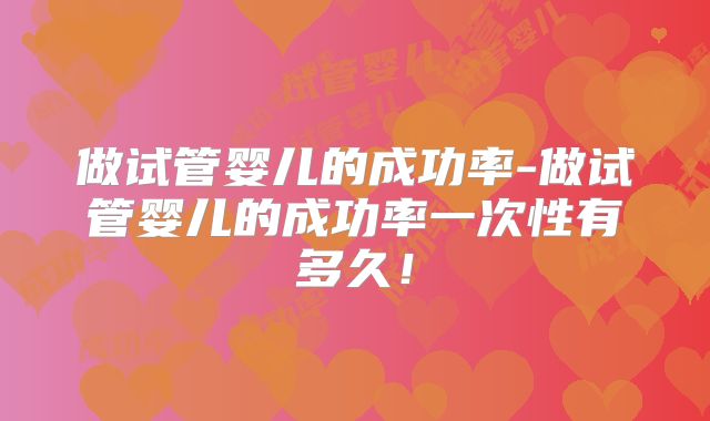 做试管婴儿的成功率-做试管婴儿的成功率一次性有多久！