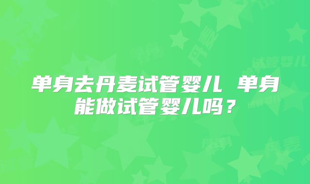 单身去丹麦试管婴儿 单身能做试管婴儿吗？