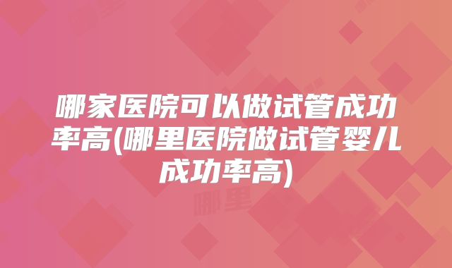 哪家医院可以做试管成功率高(哪里医院做试管婴儿成功率高)