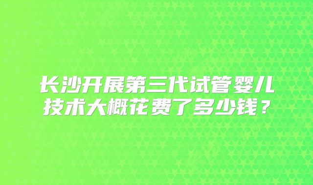 长沙开展第三代试管婴儿技术大概花费了多少钱？