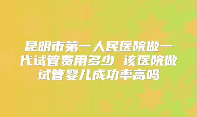 昆明市第一人民医院做一代试管费用多少 该医院做试管婴儿成功率高吗