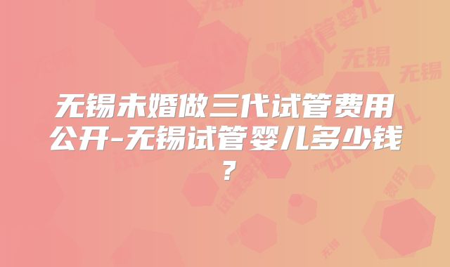 无锡未婚做三代试管费用公开-无锡试管婴儿多少钱?